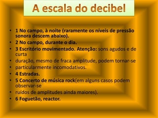 1 No campo, à noite (raramente os níveis de pressão sonora descem abaixo).2 No campo, durante o dia.3 Escritório movimentado. Atenção: sons agudos e de curtaduração, mesmo de fraca amplitude, podem tornar-separticularmente incomodativos.4 Estradas.5 Concerto de música rock(em alguns casos podem observar-seruídos de amplitudes ainda maiores).6 Foguetão, reactor.A escala do decibel