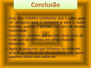Com este trabalho concluímos que o ruído pode ser perigoso, para o ambiente e para a saúde humana, quando é emitido num tom de elevada intensidade.Concluímos também que existem vários tipos de ruído que são emitidos em várias situações diferentes.Agora as perguntas que tínhamos no inicio em relação ao ruído já não são problema. Pois agora sabemos muito mais sobre ele.Conclusão