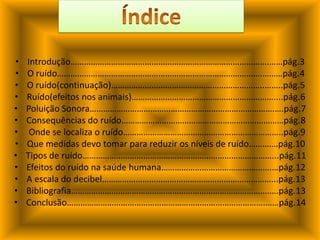 ÍndiceIntrodução…………………………………………………………………………….……pág.3O ruído……………………………………………………………………………….………pág.4O ruído(continuação)…………………………………………………………..……..pág.5Ruído(efeitos nos animais)………………………………………………………....pág.6Poluição Sonora……………………………………………………………………….….pág.7Consequências do ruído………………………………………………………………pág.8 Onde se localiza o ruído……………………………………………………………..pág.9Que medidas devo tomar para reduzir os níveis de ruído………….pág.10Tipos de ruído…………………………………………………………………………...pág.11 Efeitos do ruído na saúde humana………………………………………….…pág.12A escala do decibel…………………………………………………………………...pág.13                                      Bibliografia…………………………………………………………………………….….pág.13Conclusão…………………………………………………………………………….……pág.14