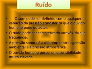 	O som pode ser definido como qualquer variação da pressão atmosférica que o ouvido humano pode detectar.O ruído pode ser caracterizado através  da sua frequência.A pressão sonora é a diferença entre agressão ambiental e a pressão atmosférica.O ouvido humano possui uma sensibilidade muito elevada.Ruído