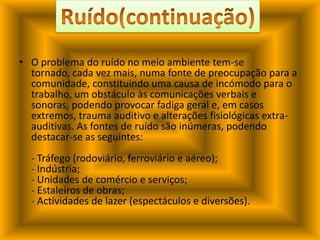 O problema do ruído no meio ambiente tem-se tornado, cada vez mais, numa fonte de preocupação para a comunidade, constituindo uma causa de incómodo para o trabalho, um obstáculo às comunicações verbais e sonoras, podendo provocar fadiga geral e, em casos extremos, trauma auditivo e alterações fisiológicas extra-auditivas. As fontes de ruído são inúmeras, podendo destacar-se as seguintes:- Tráfego (rodoviário, ferroviário e aéreo);- Indústria;- Unidades de comércio e serviços;- Estaleiros de obras;- Actividades de lazer (espectáculos e diversões).Ruído(continuação)