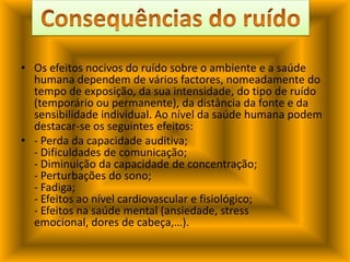 Os efeitos nocivos do ruído sobre o ambiente e a saúde humana dependem de vários factores, nomeadamente do tempo de exposição, da sua intensidade, do tipo de ruído (temporário ou permanente), da distância da fonte e da sensibilidade individual. Ao nível da saúde humana podem destacar-se os seguintes efeitos:- Perda da capacidade auditiva;- Dificuldades de comunicação;- Diminuição da capacidade de concentração;- Perturbações do sono;- Fadiga;- Efeitos ao nível cardiovascular e fisiológico;- Efeitos na saúde mental (ansiedade, stress emocional, dores de cabeça,…).Consequências do ruído