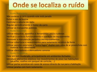 Onde se localiza o ruídoRuído Rodoviário:Não acelerar o carro quando este está paradoEvitar o uso da buzinaControlar o volume do rádioRegular periodicamente o motor do carroUtilizar os transportes públicosRuído Industrial:Utilizar máquinas, aparelhos e ferramentas pouco ruidosasVerificar o correcto funcionamento e operação do equipamentoPromover a manutenção periódica dos equipamentosUtilizar coberturas e revestimentos para isolamento acústico da fonteUtilizar paredes exteriores e “entre fogos” duplas com caixa de ar preenchida com material fono-absorventeUtilizar silenciadores e atenuadores sonorosRuído Doméstico:Falar em tom moderado, principalmente em ambientes fechadosIntroduzir elementos elásticos nos revestimentos de pisos nas habitações (alcatifas, soalhos em parquet de corticite, …)Utilizar portas acústicas em casos de acesso directo da rua para a habitaçãoUtilizar janelas com bom isolamento