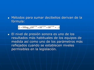 Métodos para sumar decibelios derivan de la
fórmula:
    L = 10 log10 (10 L1 10 + 10 L 2 10 + 10 L 3 10 + ...)

El nivel de presión sonora es uno de los
resultados más habituales de los equipos de
medida así como uno de los parámetros más
reflejados cuando se establecen niveles
permisibles en la legislación.
 