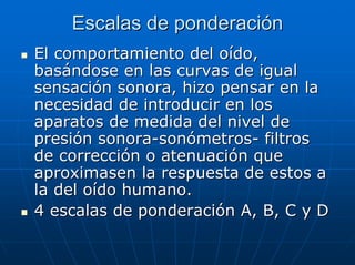 Escalas de ponderación
El comportamiento del oído,
basándose en las curvas de igual
sensación sonora, hizo pensar en la
necesidad de introducir en los
aparatos de medida del nivel de
presión sonora-sonómetros- filtros
de corrección o atenuación que
aproximasen la respuesta de estos a
la del oído humano.
4 escalas de ponderación A, B, C y D
 