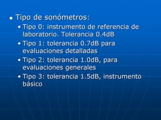 Tipo de sonómetros:
• Tipo 0: instrumento de referencia de
  laboratorio. Tolerancia 0.4dB
• Tipo 1: tolerancia 0.7dB para
  evaluaciones detalladas
• Tipo 2: tolerancia 1.0dB, para
  evaluaciones generales
• Tipo 3: tolerancia 1.5dB, instrumento
  básico
 