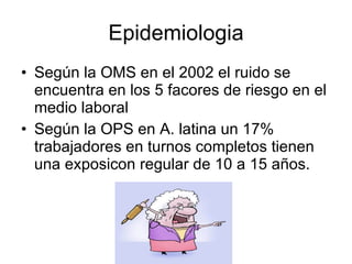 Epidemiologia Según la OMS en el 2002 el ruido se encuentra en los 5 facores de riesgo en el medio laboral Según la OPS en A. latina un 17% trabajadores en turnos completos tienen una exposicon regular de 10 a 15 años. 