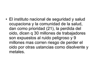 El instituto nacional de seguridad y salud ocupaciona y la comunidad de la salud, dan como prioridad (21), la perdida del oido, dicen q 30 millones de trabajadores son expuestos al ruido peligroso y 9 millones mas corren riesgo de perder el oido por otras ustancias como disolvente y metales. 