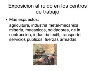Exposicion al ruido en los centros de trabajo Mas expuestos:  agricultura, industria metal-mecanica, mineria, mecanicos, soldadores, de la contruccion, industria textil, transporte, servicios publicos, fuerzas armadas. 