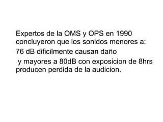 Expertos de la OMS y OPS en 1990 concluyeron que los sonidos menores a: 76 dB dificilmente causan daño y mayores a 80dB con exposicion de 8hrs producen perdida de la audicion. 
