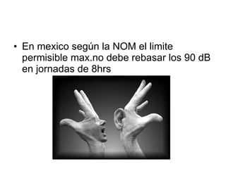 En mexico según la NOM el limite permisible max.no debe rebasar los 90 dB en jornadas de 8hrs 