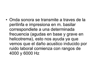 Onda sonora se transmite a traves de la perilinfa e impresiona en m. basilar correspondiete a una determinada frecuencia (agudas en base y grave en helicotrema), esto nos ayuda ya que vemos que el daño acustico inducido por ruido laboral comienza con rangos de 4000 y 6000 Hz 