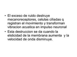 El exceso de ruido destruye  mecanoreceptores, celulas ciliadas q registran el movimiento y transforman vibracion acustica en impulso neuronal Esta destruccion se da cuando la elsticidad de la membrana aumenta  y la velocidad de onda disminuye. 