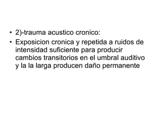 2)-trauma acustico cronico: Exposicion cronica y repetida a ruidos de intensidad suficiente para producir cambios transitorios en el umbral auditivo y la la larga producen daño permanente 