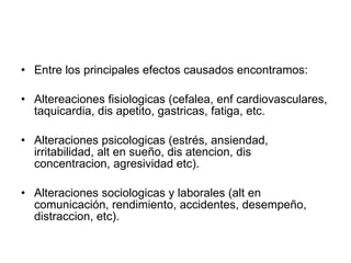 Entre los principales efectos causados encontramos: Altereaciones fisiologicas (cefalea, enf cardiovasculares, taquicardia, dis apetito, gastricas, fatiga, etc. Alteraciones psicologicas (estrés, ansiendad, irritabilidad, alt en sueño, dis atencion, dis concentracion, agresividad etc). Alteraciones sociologicas y laborales (alt en comunicación, rendimiento, accidentes, desempeño, distraccion, etc). 