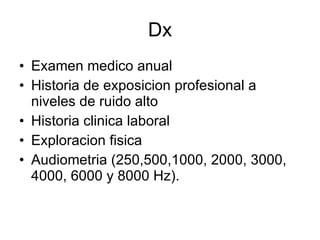 Dx Examen medico anual Historia de exposicion profesional a niveles de ruido alto Historia clinica laboral Exploracion fisica Audiometria (250,500,1000, 2000, 3000, 4000, 6000 y 8000 Hz). 