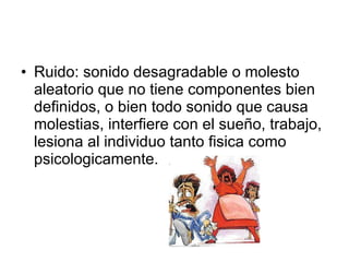 Ruido: sonido desagradable o molesto aleatorio que no tiene componentes bien definidos, o bien todo sonido que causa molestias, interfiere con el sueño, trabajo, lesiona al individuo tanto fisica como psicologicamente. 