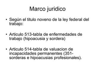 Marco juridico Según el titulo noveno de la ley federal del trabajo: Articulo 513-tabla de enfermedades de trabajo (hipoacusia y sordera) Articulo 514-tabla de valuacion de incapacidades permanentes (351-sorderas e hipoacusias profesionales). 