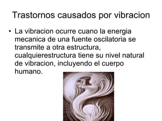 Trastornos causados por vibracion La vibracion ocurre cuano la energia mecanica de una fuente oscilatoria se transmite a otra estructura, cualquierestructura tiene su nivel natural de vibracion, incluyendo el cuerpo humano. 