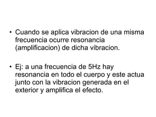 Cuando se aplica vibracion de una misma frecuencia ocurre resonancia (amplificacion) de dicha vibracion. Ej: a una frecuencia de 5Hz hay resonancia en todo el cuerpo y este actua junto con la vibracion generada en el  exterior y amplifica el efecto. 
