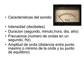 Caracteristicas del sonido: Intensidad (decibeles) Duracion (segundo, minuto,hora, dia, año) Frecuencia (numero de ondas en un segundo, Hz) Amplitud de onda (distancia entre punto maximo o minimo de la onda y su punto de equilibrio) 