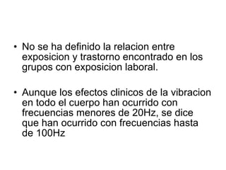 No se ha definido la relacion entre exposicion y trastorno encontrado en los grupos con exposicion laboral. Aunque los efectos clinicos de la vibracion en todo el cuerpo han ocurrido con frecuencias menores de 20Hz, se dice que han ocurrido con frecuencias hasta de 100Hz 