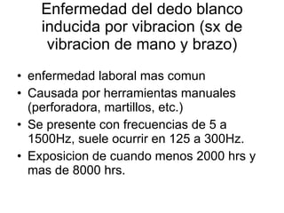 Enfermedad del dedo blanco inducida por vibracion (sx de vibracion de mano y brazo) enfermedad laboral mas comun Causada por herramientas manuales (perforadora, martillos, etc.) Se presente con frecuencias de 5 a 1500Hz, suele ocurrir en 125 a 300Hz. Exposicion de cuando menos 2000 hrs y mas de 8000 hrs. 
