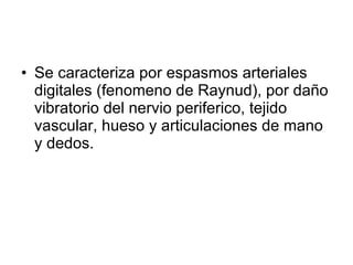 Se caracteriza por espasmos arteriales digitales (fenomeno de Raynud), por daño vibratorio del nervio periferico, tejido vascular, hueso y articulaciones de mano y dedos. 