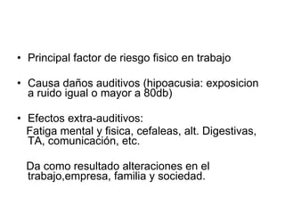 Principal factor de riesgo fisico en trabajo Causa daños auditivos (hipoacusia: exposicion  a ruido igual o mayor a 80db) Efectos extra-auditivos: Fatiga mental y fisica, cefaleas, alt. Digestivas, TA, comunicación, etc. Da como resultado alteraciones en el trabajo,empresa, familia y sociedad. 