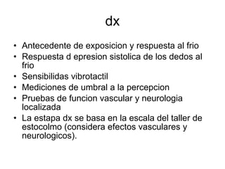 dx Antecedente de exposicion y respuesta al frio Respuesta d epresion sistolica de los dedos al frio Sensibilidas vibrotactil Mediciones de umbral a la percepcion Pruebas de funcion vascular y neurologia localizada La estapa dx se basa en la escala del taller de estocolmo (considera efectos vasculares y neurologicos). 