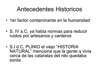 Antecedentes Historicos 1er factor contaminante en la humanidad S. IV a.C, ya habia normas para reducir ruidos por artesanos y canteros S.I d.C, PLINIO el viejo “HISTORIA NATURAL” menciona que la gente q vivia cerca de las cataratas del nilo quedaba sorda 