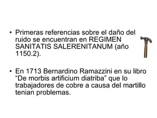 Primeras referencias sobre el daño del ruido se encuentran en REGIMEN SANITATIS SALERENITANUM (año 1150.2). En 1713 Bernardino Ramazzini en su libro “De morbis artificium diatriba” que lo trabajadores de cobre a causa del martillo tenian problemas. 