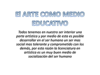 El ARTE COMO MEDIO EDUCATIVO Todos tenemos en nuestro ser interior una parte artística y por medio de esta es posible desarrollar en el ser humano un ser mas social mas tolerante y comprometido con los demás, por esta razón la licenciatura en artística es un muy buen medio de socialización del ser humano 