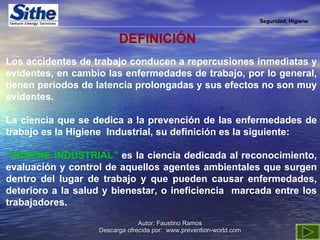 Seguridad, Higiene DEFINICIÓN Los accidentes de trabajo conducen a repercusiones inmediatas y evidentes, en cambio las enfermedades de trabajo, por lo general, tienen periodos de latencia prolongadas y sus efectos no son muy evidentes. La ciencia que se dedica a la prevención de las enfermedades de trabajo es la Higiene  Industrial, su definición es la siguiente: “ HIGIENE INDUSTRIAL”  es la ciencia dedicada al reconocimiento, evaluación y control de aquellos agentes ambientales que surgen dentro del lugar de trabajo y que pueden causar enfermedades, deterioro a la salud y bienestar, o ineficiencia  marcada entre los trabajadores. 