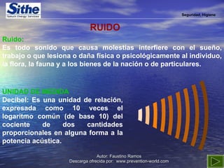 Seguridad, Higiene Ruido:   Es todo sonido que causa molestias interfiere con el sueño, trabajo o que lesiona o daña física o psicológicamente al individuo, la flora, la fauna y a los bienes de la nación o de particulares. UNIDAD DE MEDIDA Decibel: Es una unidad de relación, expresada como 10 veces el logaritmo común (de base 10) del cociente de dos cantidades proporcionales en alguna forma a la potencia acústica.  RUIDO 