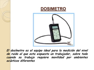 DOSIMETRO




El dosímetro es el equipo ideal para la medición del nivel
de ruido al que esta expuesto un trabajador, sobre todo
cuando su trabajo requiere movilidad por ambientes
acústicos diferentes
 