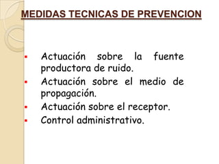 MEDIDAS TECNICAS DE PREVENCION



   Actuación sobre la fuente
    productora de ruido.
   Actuación sobre el medio de
    propagación.
   Actuación sobre el receptor.
   Control administrativo.
 