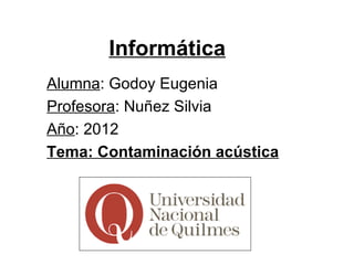 Informática
Alumna: Godoy Eugenia
Profesora: Nuñez Silvia
Año: 2012
Tema: Contaminación acústica
 