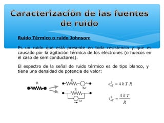 Ruido Térmico o ruido Johnson:

Es un ruido que está presente en toda resistencia y que es
causado por la agitación térmica de los electrones (o huecos en
el caso de semiconductores).

El espectro de la señal de ruido térmico es de tipo blanco, y
tiene una densidad de potencia de valor:
 