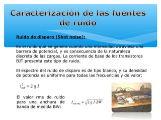Ruido de disparo (Shot noise):

Es el ruido que se genera cuando una intensidad atraviesa una
barrera de potencial, y es consecuencia de la naturaleza
discreta de las cargas. La corriente de base de los transistores
BJT presenta este tipo de ruido.

El espectro del ruido de disparo es de tipo blanco, y su densidad
de potencia es uniforme para todas las frecuencias y de valor:




El valor rms de ruido
para una anchura de
banda de medida BW:
 