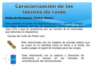 Ruido de fluctuación (Flicker Noise):

Esta presente en todos los dispositivos activos y pasivos, aunque
su origen depende del tipo de dispositivo. Es un ruido de tipo
rosa (1/f) y que se caracteriza por ser función de la intensidad
que atraviesa el dispositivo:
 Causas del ruido de Flicker son:

             Esta relacionado con los estados de energía atípica que
             se crean en la interfase entre el silicio y el óxido, los
             cuales juegan el papel de trampas para las cargas.


             Esta relacionado con la captura y liberación de
             electrones   y  huecos   en   las trampas    de
             recombinación del semiconductor.
 