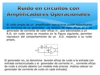 El ruido propio de un amplificador operacional puede especificarse
 en términos de un generador de tensión de valor eficaz en y un
 generador de corriente de valor eficaz in , que adicionados a un
 A.O. sin ruido como se muestra en la Figura siguiente, permiten
 reproducir del comportamiento de un A.O. respecto a su ruido
 propio.




El generador en, se denomina tensión eficaz de ruido a la entrada con
entrada cortocircuitada y el generador de corriente in , corriente eficaz
de ruido a circuito abierto (un modelo más preciso implica colocar un
generador de corriente de ruido en cada entrada).
 