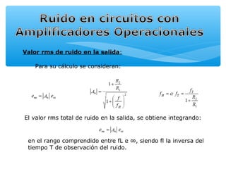 Valor rms de ruido en la salida:

    Para su cálculo se consideran:




El valor rms total de ruido en la salida, se obtiene integrando:



 en el rango comprendido entre fL e ∞, siendo fl la inversa del
 tiempo T de observación del ruido.
 