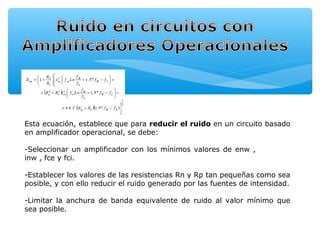 Esta ecuación, establece que para reducir el ruido en un circuito basado
en amplificador operacional, se debe:

-Seleccionar un amplificador con los mínimos valores de enw ,
inw , fce y fci.

-Establecer los valores de las resistencias Rn y Rp tan pequeñas como sea
posible, y con ello reducir el ruido generado por las fuentes de intensidad.

-Limitar la anchura de banda equivalente de ruido al valor mínimo que
sea posible.
 