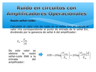 Razón señal-ruido:

 Calculado el valor rms de ruido en la salida Eno se calcula el
 valor rms correspondiente al punto de entrada de la señal Eni,
 dividiendo por la ganancia de señal A del amplificador:




De este valor se
obtiene    la  razón
señal-ruido SNR a la
entrada           del
amplificador:
 