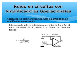 Medida de las características de ruido de entrada de un
amplificador operacional:

  Introduciendo valores suficientemente bajos de Rn y Rp, el
  ruido dominante es el debido a la fuente de ruido de
  tensión:
 