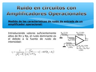 Medida de las características de ruido de entrada de un
amplificador operacional:


Introduciendo valores suficientemente
altos de Rn y Rp, el ruido dominante es
el debido a la fuente de ruido de
intensidad:
 