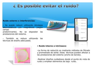 Ruido externo o interferencias:

- Se puede reducir utilizando blindajes
electrostáticos y/o magnéticos (según
campo
predominante). No se degradan las
prestaciones del sistema.

- También se reduce utilizando       las
técnicas de diseño adecuadas.

                                  • Ruido interno o intrínseco:

                                  -La forma de reducirlo es mediante métodos de filtrado
                                  y promediado de señal. Estas técnicas pueden afectar a
                                  las prestaciones del sistema (ancho de banda).

                                  -Realizar diseños cuidadosos desde el punto de vista de
                                  ruido y emplear elementos de bajo ruido.
 