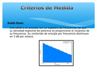 Ruido Rosa:

 Una señal o un proceso con un espectro de frecuencias tal que
 su densidad espectral de potencia es proporcional al recíproco de
 su frecuencia. Su contenido de energía por frecuencia disminuye
 en 3 dB por octava.
 