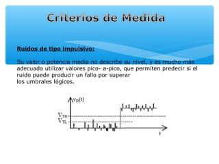 Ruidos de tipo impulsivo:

Su valor o potencia media no describe su nivel, y es mucho más
adecuado utilizar valores pico- a-pico, que permiten predecir si el
ruido puede producir un fallo por superar
los umbrales lógicos.
 
